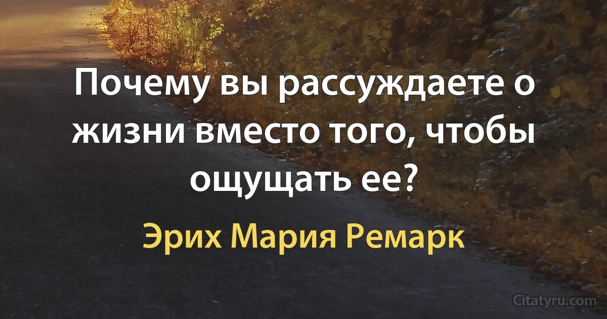 Почему вы рассуждаете о жизни вместо того, чтобы ощущать ее? (Эрих Мария Ремарк)