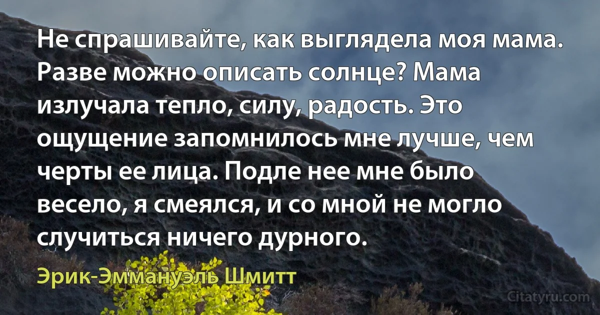 Не спрашивайте, как выглядела моя мама. Разве можно описать солнце? Мама излучала тепло, силу, радость. Это ощущение запомнилось мне лучше, чем черты ее лица. Подле нее мне было весело, я смеялся, и со мной не могло случиться ничего дурного. (Эрик-Эммануэль Шмитт)