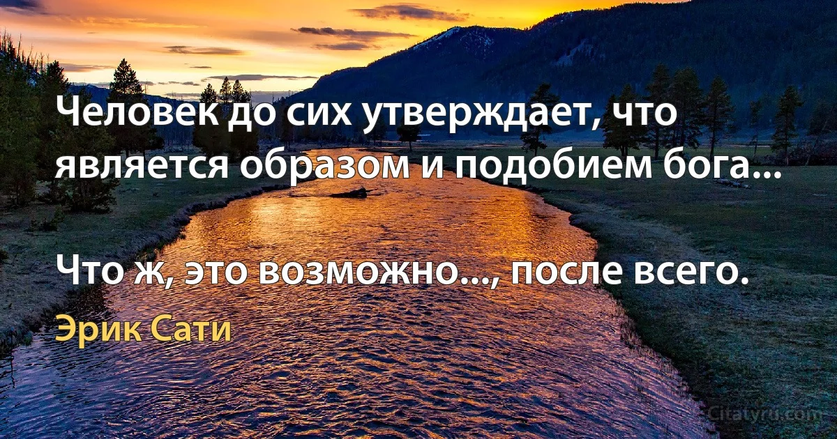 Человек до сих утверждает, что является образом и подобием бога...

Что ж, это возможно..., после всего. (Эрик Сати)