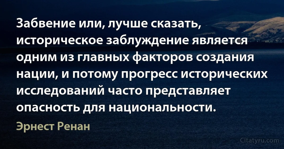 Забвение или, лучше сказать, историческое заблуждение является одним из главных факторов создания нации, и потому прогресс исторических исследований часто представляет опасность для национальности. (Эрнест Ренан)