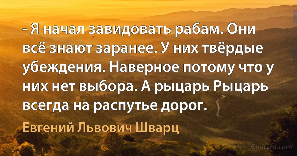 - Я начал завидовать рабам. Они всё знают заранее. У них твёрдые убеждения. Наверное потому что у них нет выбора. А рыцарь Рыцарь всегда на распутье дорог. (Евгений Львович Шварц)