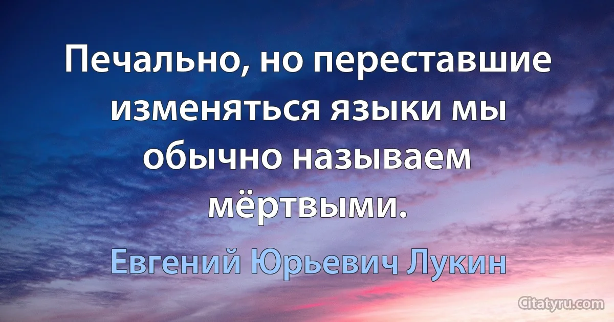 Печально, но переставшие изменяться языки мы обычно называем мёртвыми. (Евгений Юрьевич Лукин)