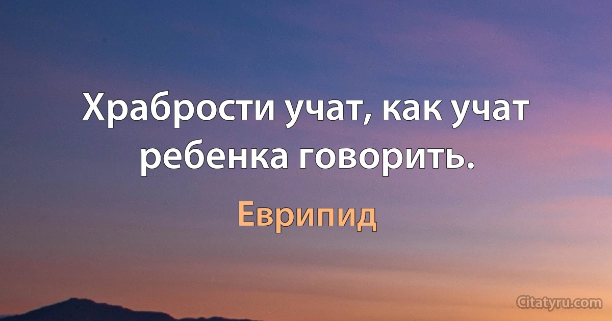 Храбрости учат, как учат ребенка говорить. (Еврипид)