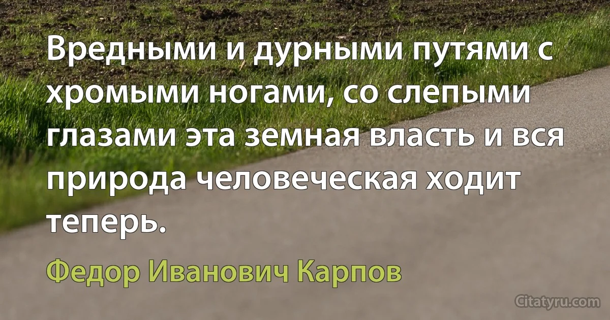 Вредными и дурными путями с хромыми ногами, со слепыми глазами эта земная власть и вся природа человеческая ходит теперь. (Федор Иванович Карпов)