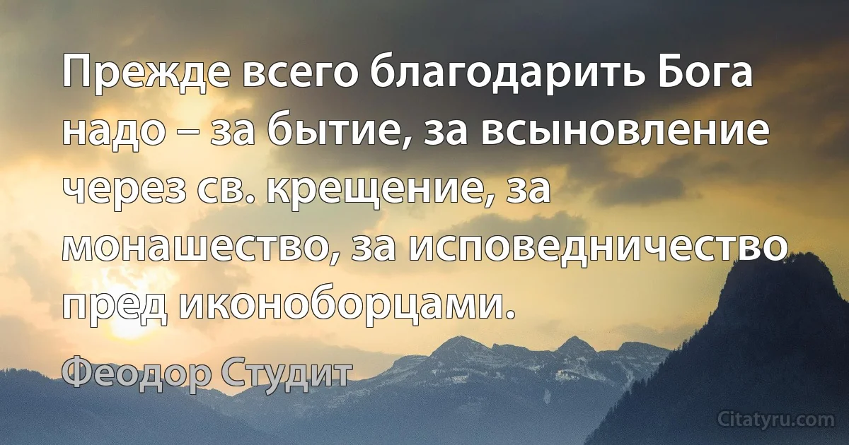 Прежде всего благодарить Бога надо – за бытие, за всыновление через св. крещение, за монашество, за исповедничество пред иконоборцами. (Феодор Студит)