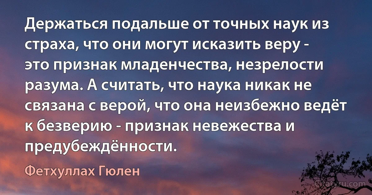 Держаться подальше от точных наук из страха, что они могут исказить веру - это признак младенчества, незрелости разума. А считать, что наука никак не связана с верой, что она неизбежно ведёт к безверию - признак невежества и предубеждённости. (Фетхуллах Гюлен)