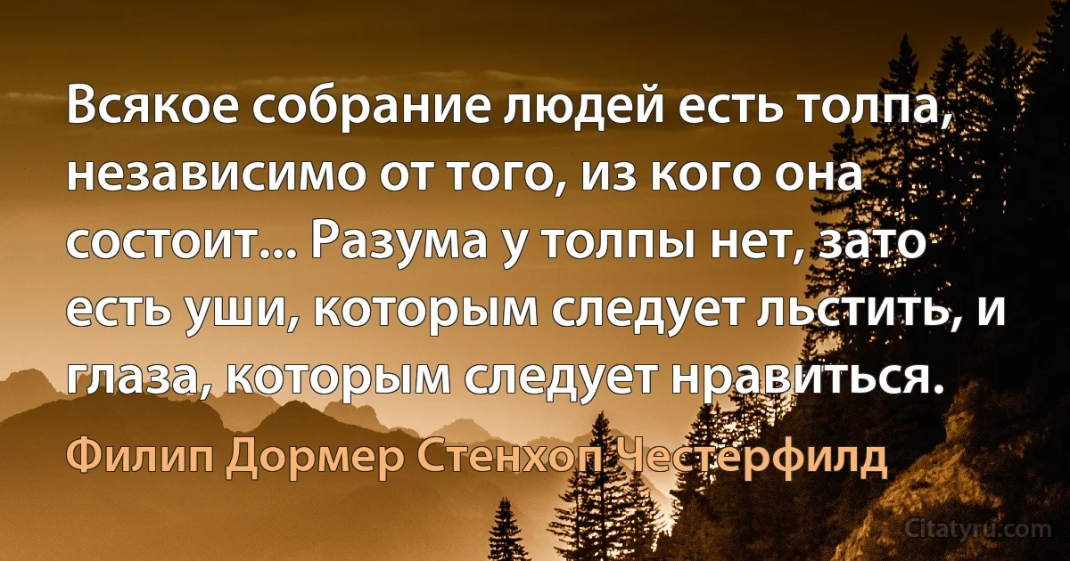 Всякое собрание людей есть толпа, независимо от того, из кого она состоит... Разума у толпы нет, зато есть уши, которым следует льстить, и глаза, которым следует нравиться. (Филип Дормер Стенхоп Честерфилд)