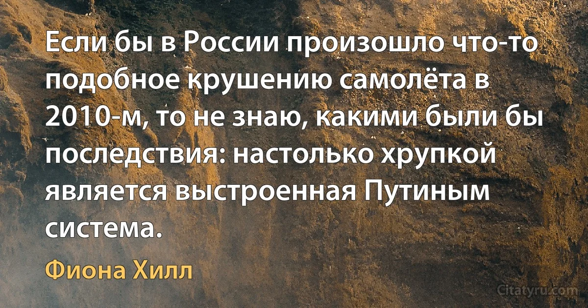 Если бы в России произошло что-то подобное крушению самолёта в 2010-м, то не знаю, какими были бы последствия: настолько хрупкой является выстроенная Путиным система. (Фиона Хилл)