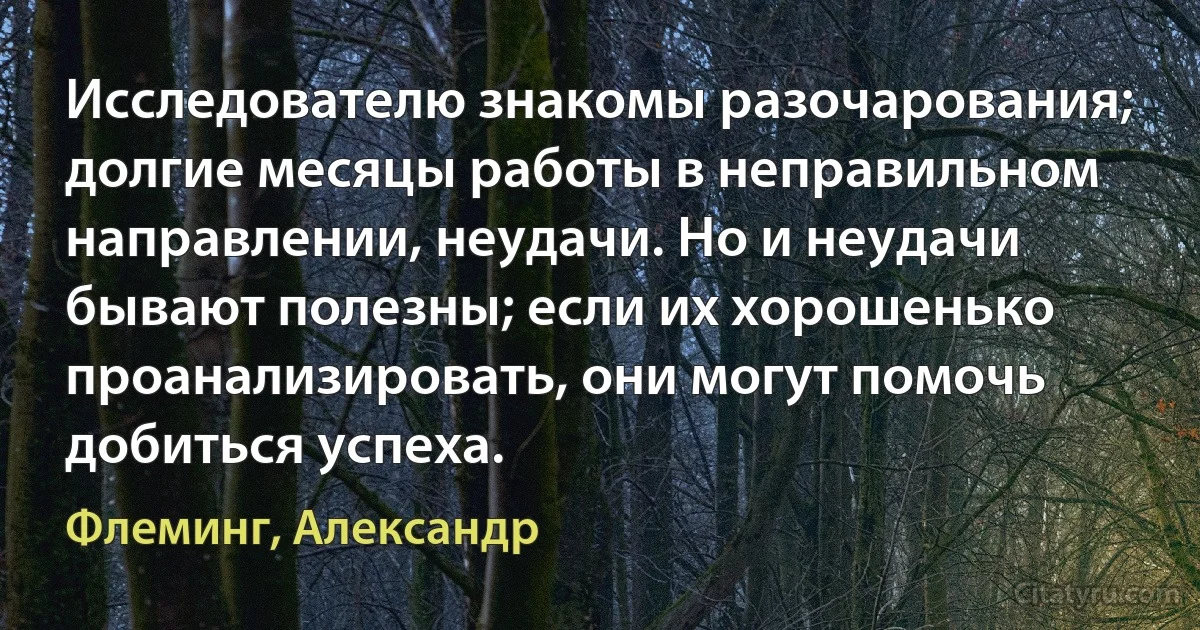 Исследователю знакомы разочарования; долгие месяцы работы в неправильном направлении, неудачи. Но и неудачи бывают полезны; если их хорошенько проанализировать, они могут помочь добиться успеха. (Флеминг, Александр)