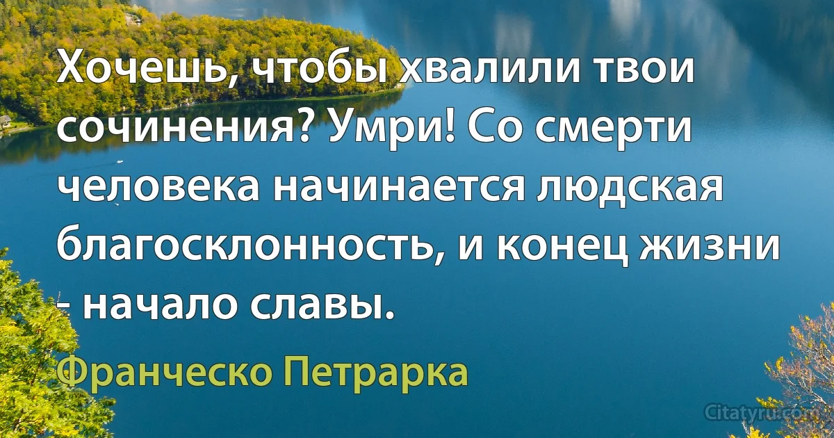 Хочешь, чтобы хвалили твои сочинения? Умри! Со смерти человека начинается людская благосклонность, и конец жизни - начало славы. (Франческо Петрарка)