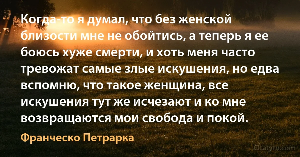 Когда-то я думал, что без женской близости мне не обойтись, а теперь я ее боюсь хуже смерти, и хоть меня часто тревожат самые злые искушения, но едва вспомню, что такое женщина, все искушения тут же исчезают и ко мне возвращаются мои свобода и покой. (Франческо Петрарка)