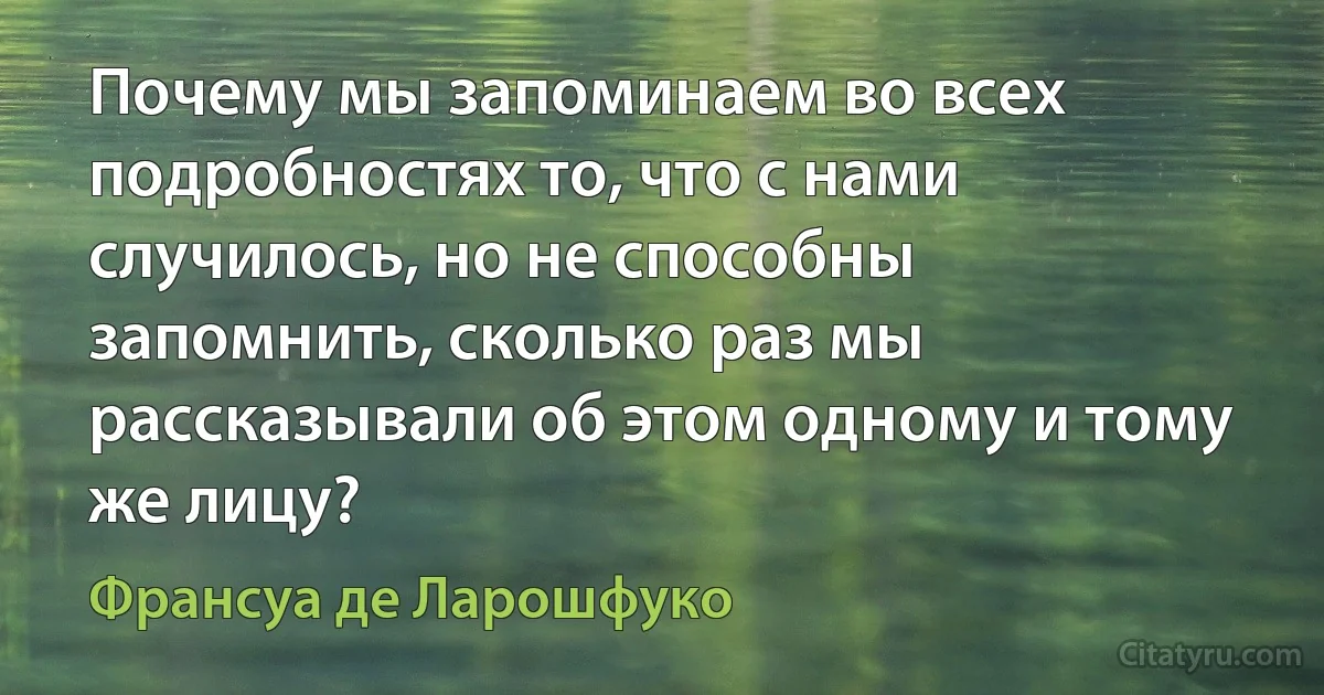 Почему мы запоминаем во всех подробностях то, что с нами случилось, но не способны запомнить, сколько раз мы рассказывали об этом одному и тому же лицу? (Франсуа де Ларошфуко)