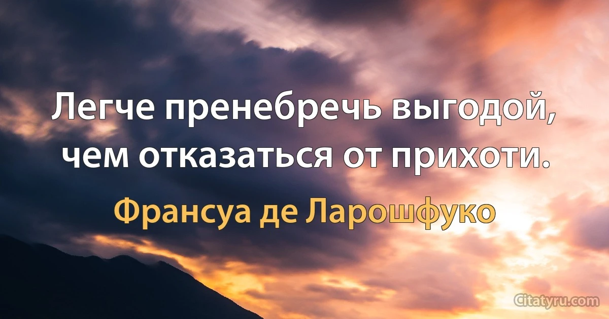 Легче пренебречь выгодой, чем отказаться от прихоти. (Франсуа де Ларошфуко)