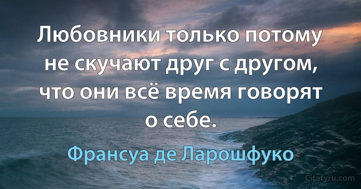 Любовники только потому не скучают друг с другом,
что они всё время говорят о себе. (Франсуа де Ларошфуко)