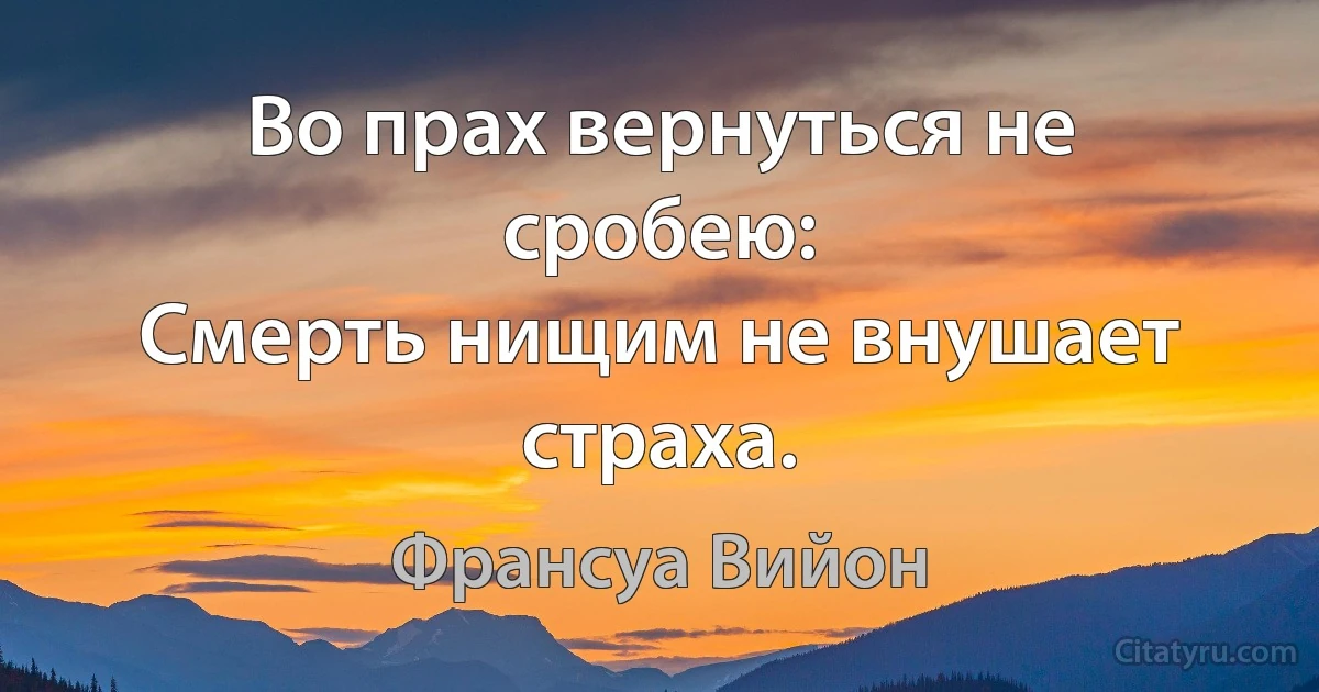 Во прах вернуться не сробею:
Смерть нищим не внушает страха. (Франсуа Вийон)