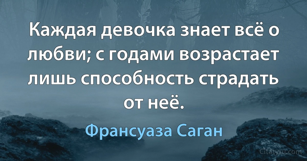 Каждая девочка знает всё о любви; с годами возрастает лишь способность страдать от неё. (Франсуаза Саган)