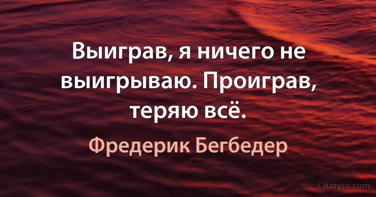 Выиграв, я ничего не выигрываю. Проиграв, теряю всё. (Фредерик Бегбедер)