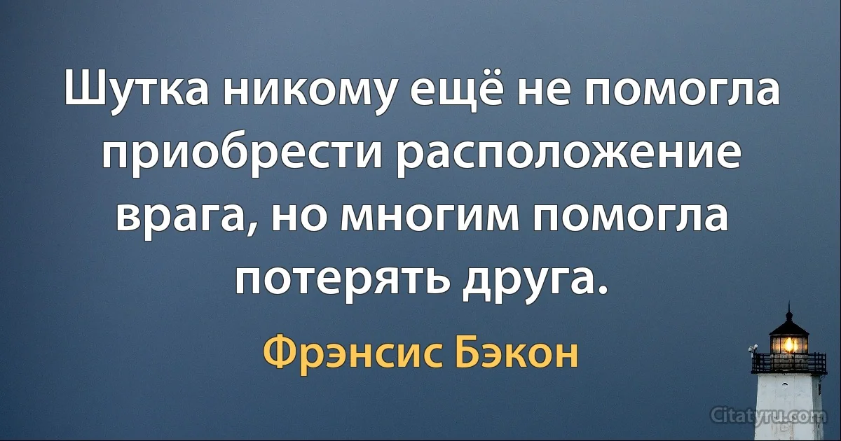 Шутка никому ещё не помогла приобрести расположение врага, но многим помогла потерять друга. (Фрэнсис Бэкон)