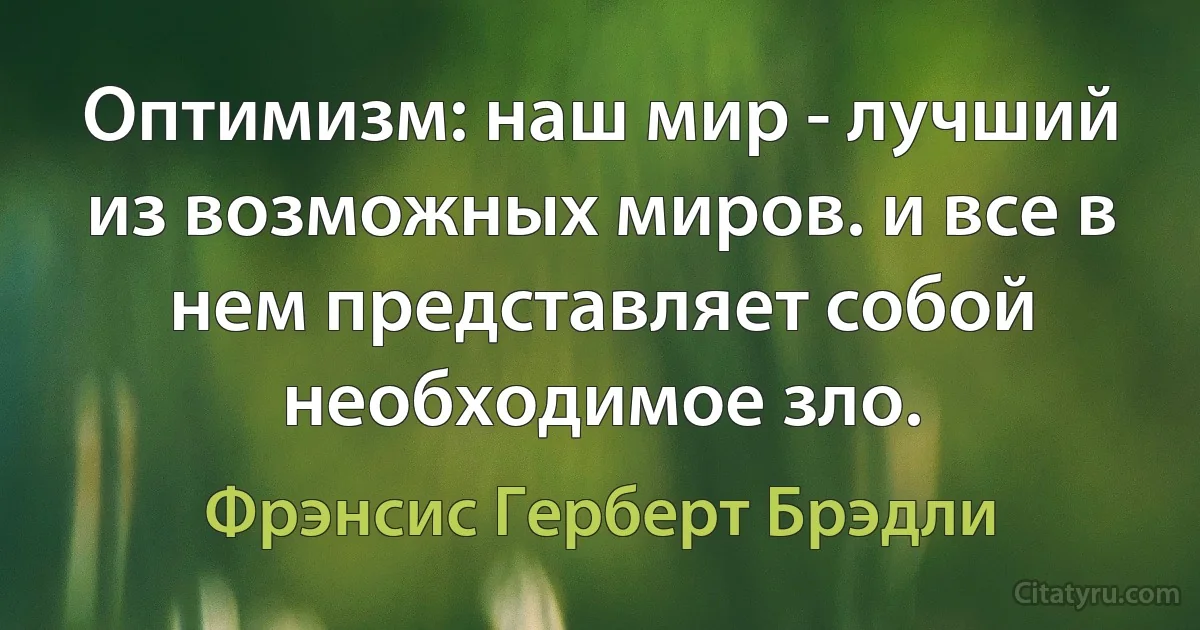 Оптимизм: наш мир - лучший из возможных миров. и все в нем представляет собой необходимое зло. (Фрэнсис Герберт Брэдли)