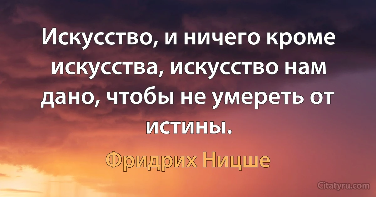 Искусство, и ничего кроме искусства, искусство нам дано, чтобы не умереть от истины. (Фридрих Ницше)