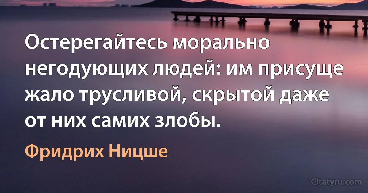 Остерегайтесь морально негодующих людей: им присуще жало трусливой, скрытой даже от них самих злобы. (Фридрих Ницше)