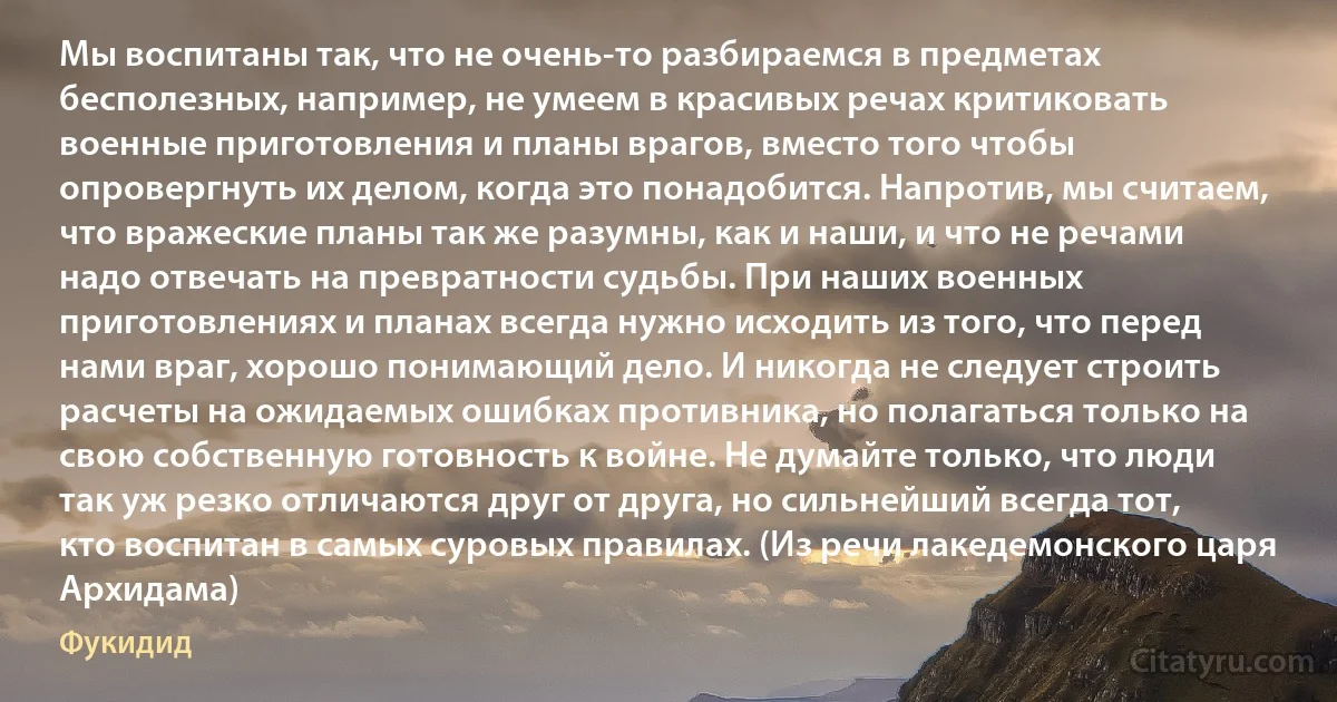 Мы воспитаны так, что не очень-то разбираемся в предметах бесполезных, например, не умеем в красивых речах критиковать военные приготовления и планы врагов, вместо того чтобы опровергнуть их делом, когда это понадобится. Напротив, мы считаем, что вражеские планы так же разумны, как и наши, и что не речами надо отвечать на превратности судьбы. При наших военных приготовлениях и планах всегда нужно исходить из того, что перед нами враг, хорошо понимающий дело. И никогда не следует строить расчеты на ожидаемых ошибках противника, но полагаться только на свою собственную готовность к войне. Не думайте только, что люди так уж резко отличаются друг от друга, но сильнейший всегда тот, кто воспитан в самых суровых правилах. (Из речи лакедемонского царя Архидама) (Фукидид)