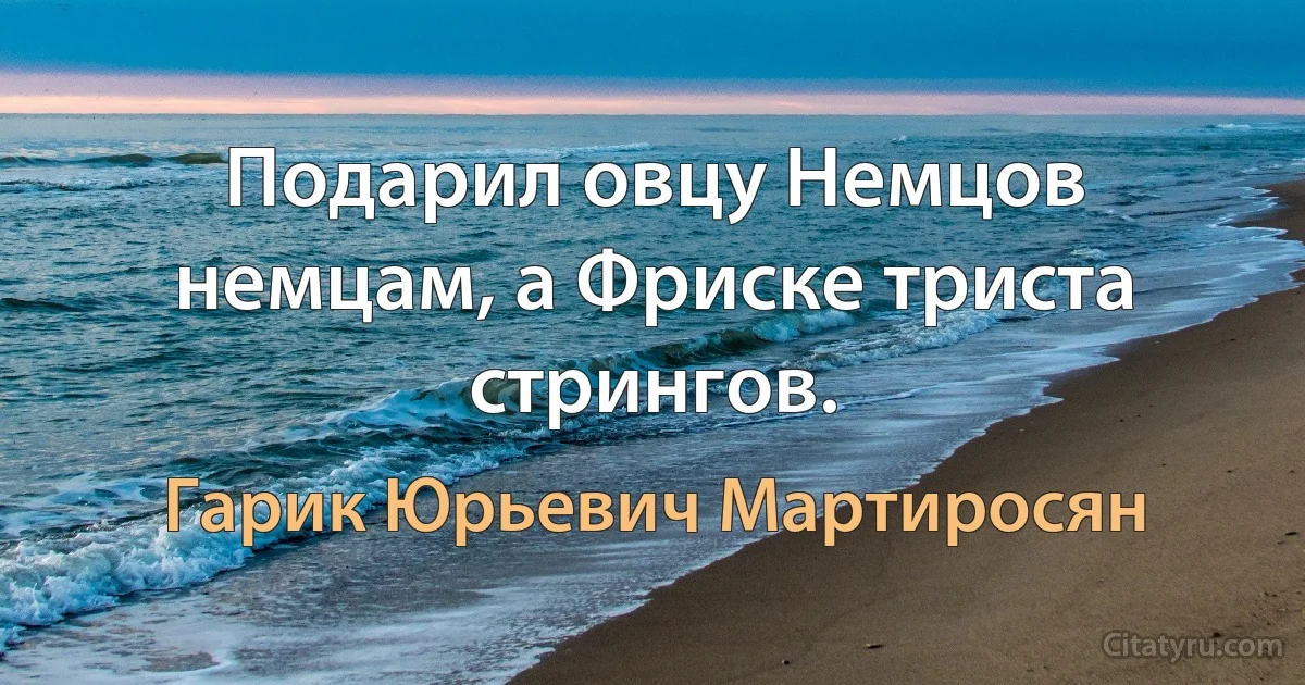 Подарил овцу Немцов немцам, а Фриске триста стрингов. (Гарик Юрьевич Мартиросян)