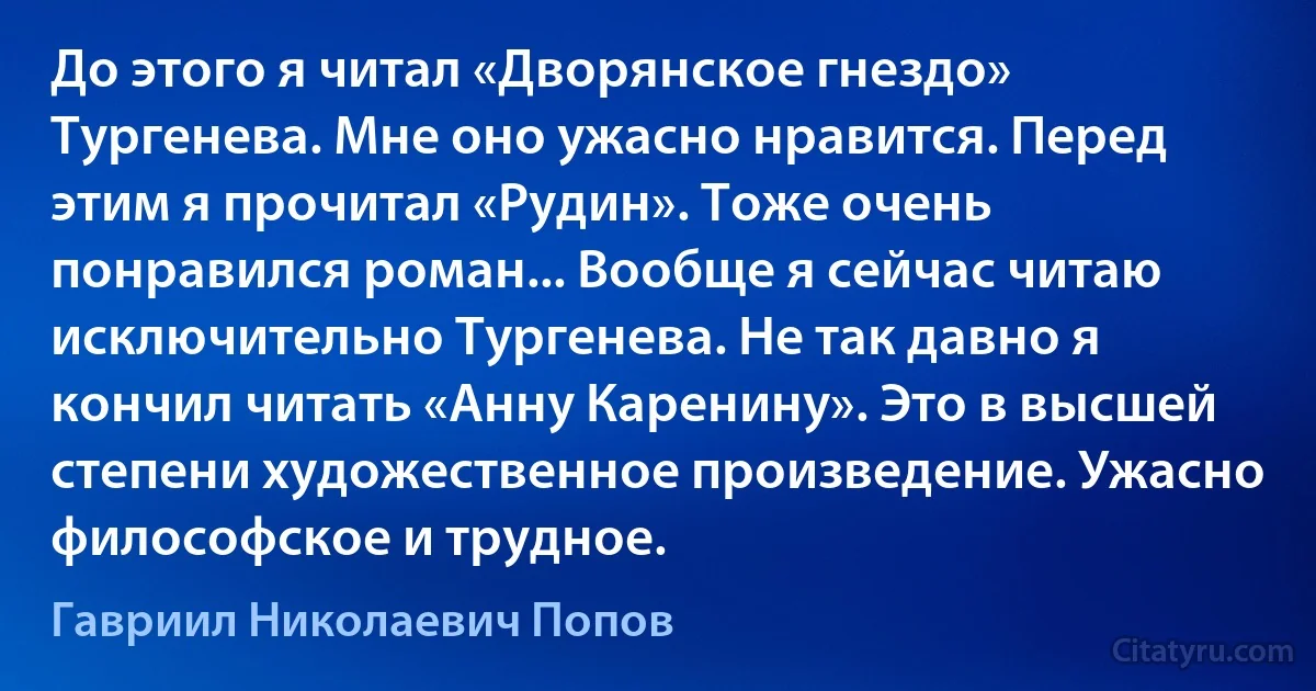 До этого я читал «Дворянское гнездо» Тургенева. Мне оно ужасно нравится. Перед этим я прочитал «Рудин». Тоже очень понравился роман... Вообще я сейчас читаю исключительно Тургенева. Не так давно я кончил читать «Анну Каренину». Это в высшей степени художественное произведение. Ужасно философское и трудное. (Гавриил Николаевич Попов)