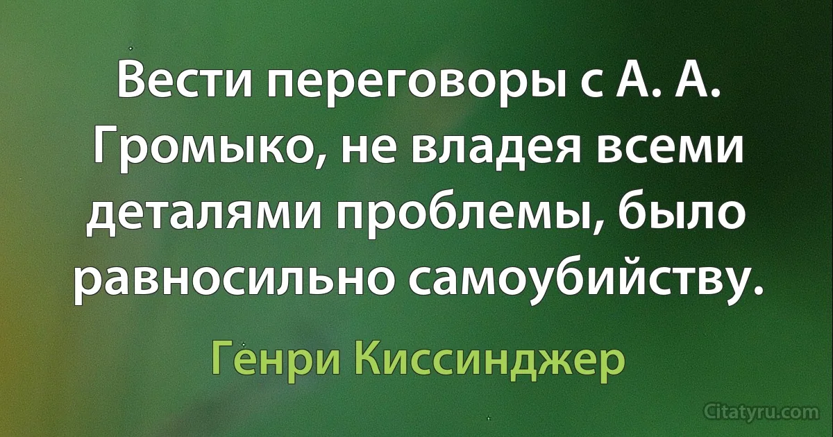 Вести переговоры с А. А. Громыко, не владея всеми деталями проблемы, было равносильно самоубийству. (Генри Киссинджер)