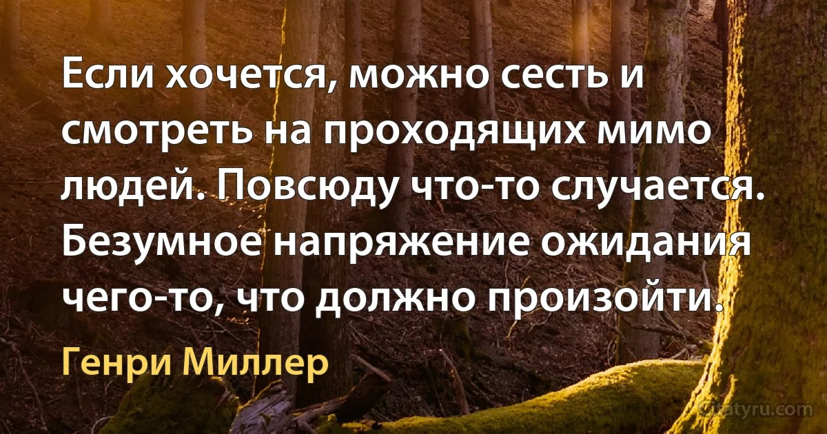 Если хочется, можно сесть и смотреть на проходящих мимо людей. Повсюду что-то случается. Безумное напряжение ожидания чего-то, что должно произойти. (Генри Миллер)