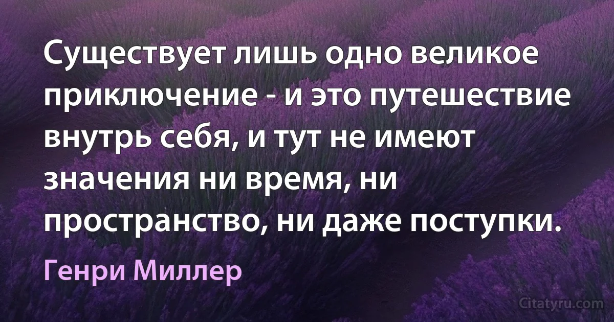 Существует лишь одно великое приключение - и это путешествие внутрь себя, и тут не имеют значения ни время, ни пространство, ни даже поступки. (Генри Миллер)