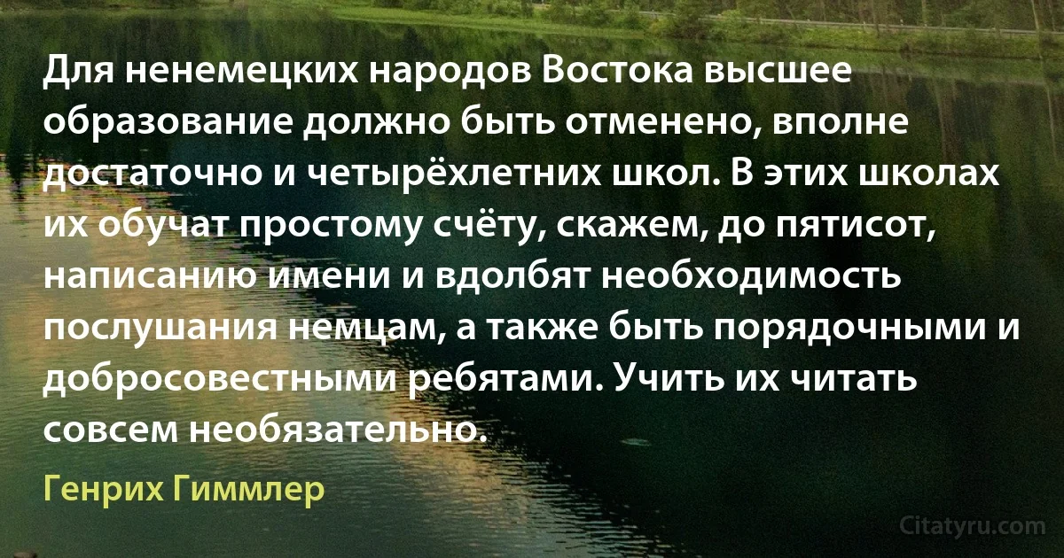 Для ненемецких народов Востока высшее образование должно быть отменено, вполне достаточно и четырёхлетних школ. В этих школах их обучат простому счёту, скажем, до пятисот, написанию имени и вдолбят необходимость послушания немцам, а также быть порядочными и добросовестными ребятами. Учить их читать совсем необязательно. (Генрих Гиммлер)