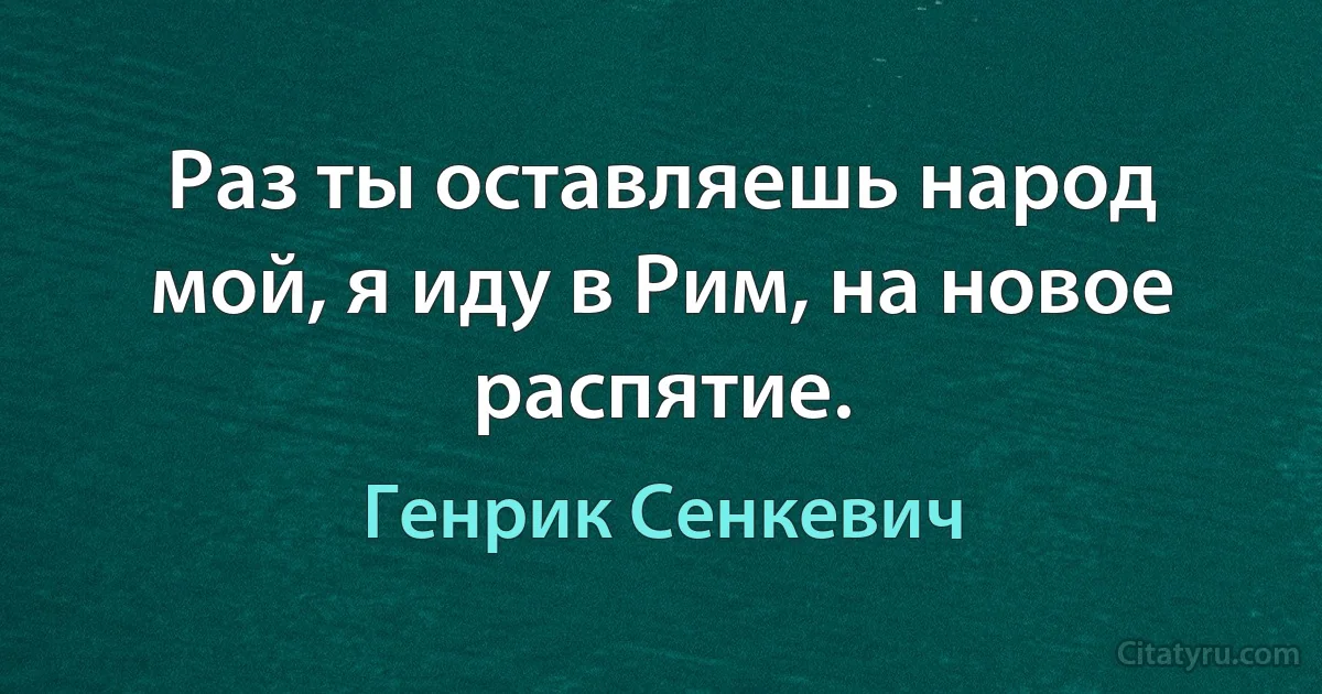 Раз ты оставляешь народ мой, я иду в Рим, на новое распятие. (Генрик Сенкевич)