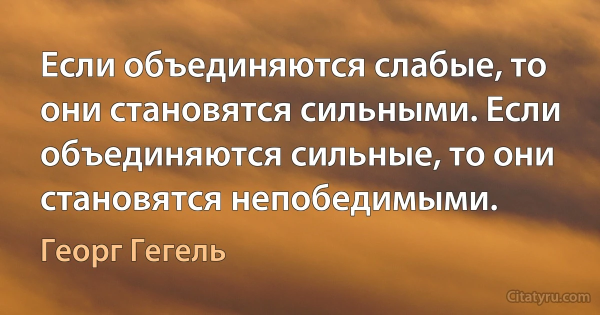 Если объединяются слабые, то они становятся сильными. Если объединяются сильные, то они становятся непобедимыми. (Георг Гегель)