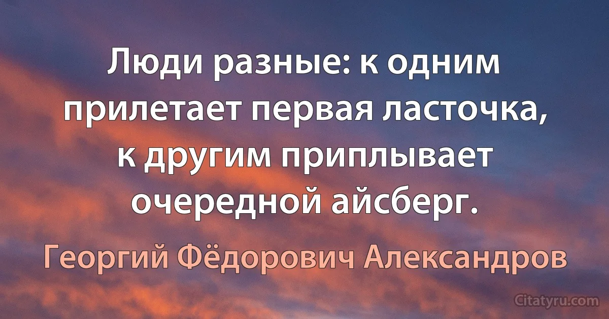 Люди разные: к одним прилетает первая ласточка, к другим приплывает очередной айсберг. (Георгий Фёдорович Александров)