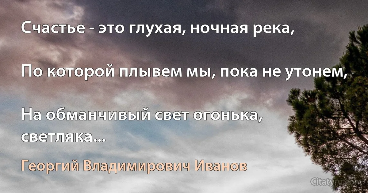 Счастье - это глухая, ночная река,

По которой плывем мы, пока не утонем,

На обманчивый свет огонька, светляка... (Георгий Владимирович Иванов)