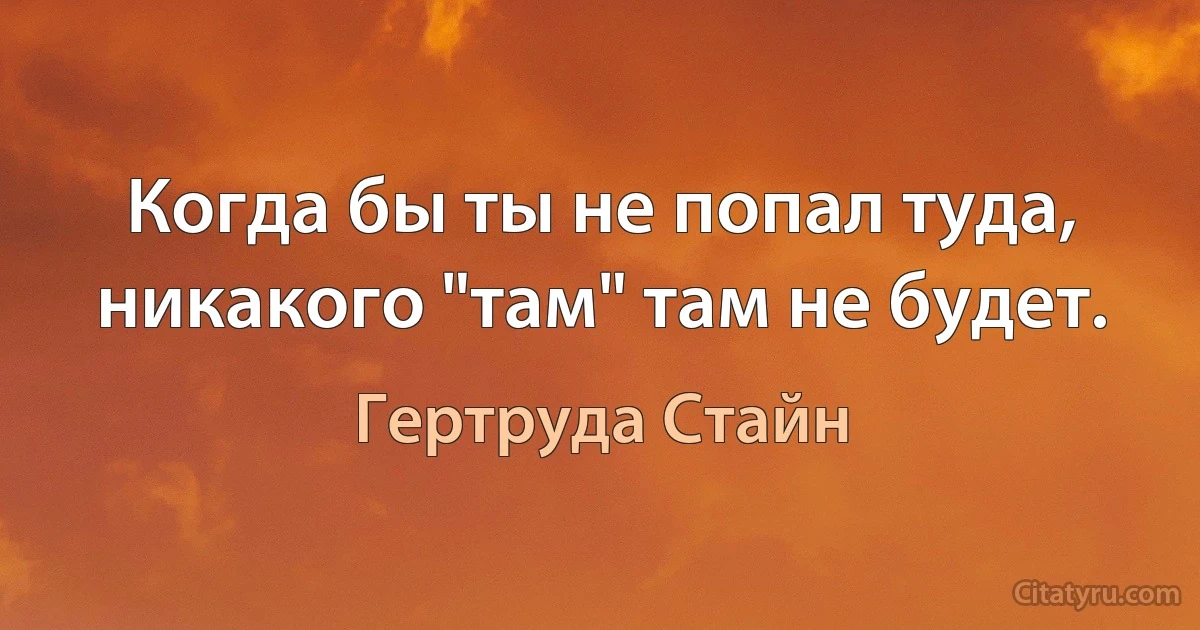 Когда бы ты не попал туда, никакого "там" там не будет. (Гертруда Стайн)