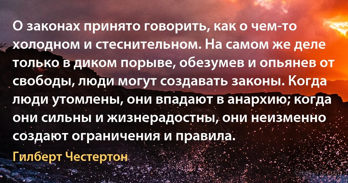 О законах принято говорить, как о чем-то холодном и стеснительном. На самом же деле только в диком порыве, обезумев и опьянев от свободы, люди могут создавать законы. Когда люди утомлены, они впадают в анархию; когда они сильны и жизнерадостны, они неизменно создают ограничения и правила. (Гилберт Честертон)