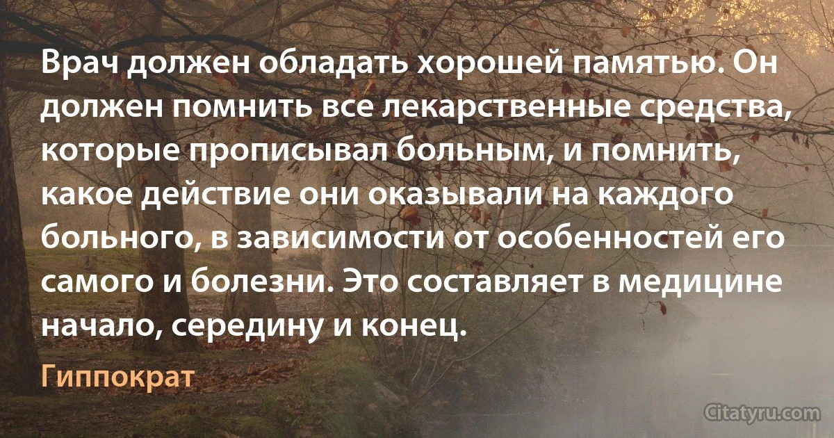 Врач должен обладать хорошей памятью. Он должен помнить все лекарственные средства, которые прописывал больным, и помнить, какое действие они оказывали на каждого больного, в зависимости от особенностей его самого и болезни. Это составляет в медицине начало, середину и конец. (Гиппократ)