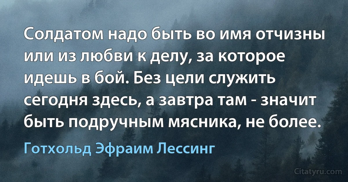 Солдатом надо быть во имя отчизны или из любви к делу, за которое идешь в бой. Без цели служить сегодня здесь, а завтра там - значит быть подручным мясника, не более. (Готхольд Эфраим Лессинг)