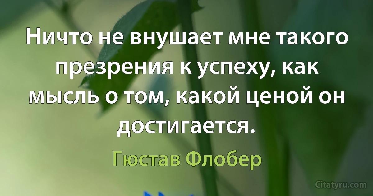 Ничто не внушает мне такого презрения к успеху, как мысль о том, какой ценой он достигается. (Гюстав Флобер)