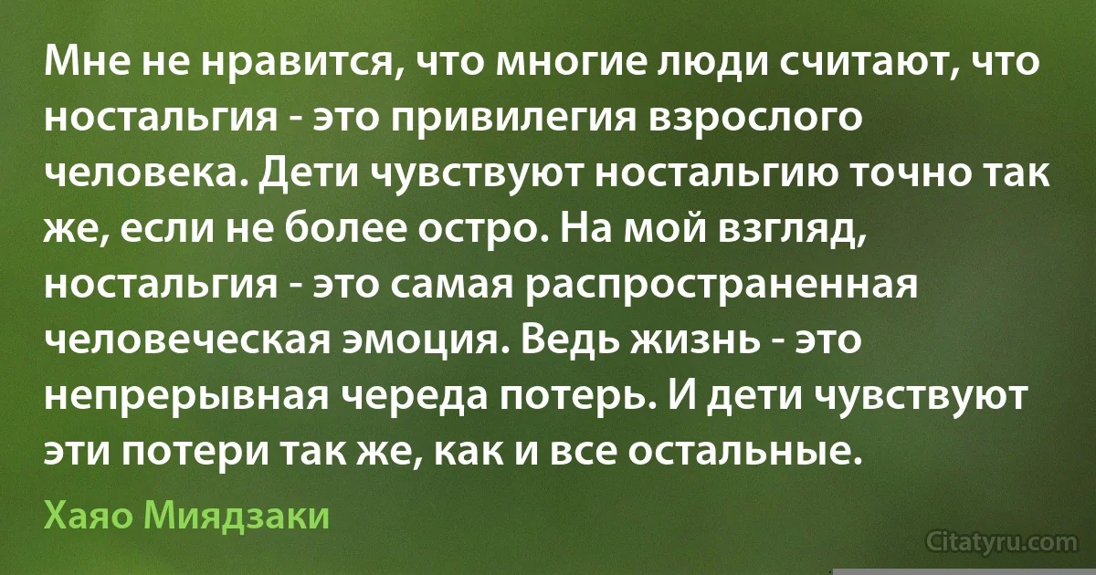 Мне не нравится, что многие люди считают, что ностальгия - это привилегия взрослого человека. Дети чувствуют ностальгию точно так же, если не более остро. На мой взгляд, ностальгия - это самая распространенная человеческая эмоция. Ведь жизнь - это непрерывная череда потерь. И дети чувствуют эти потери так же, как и все остальные. (Хаяо Миядзаки)