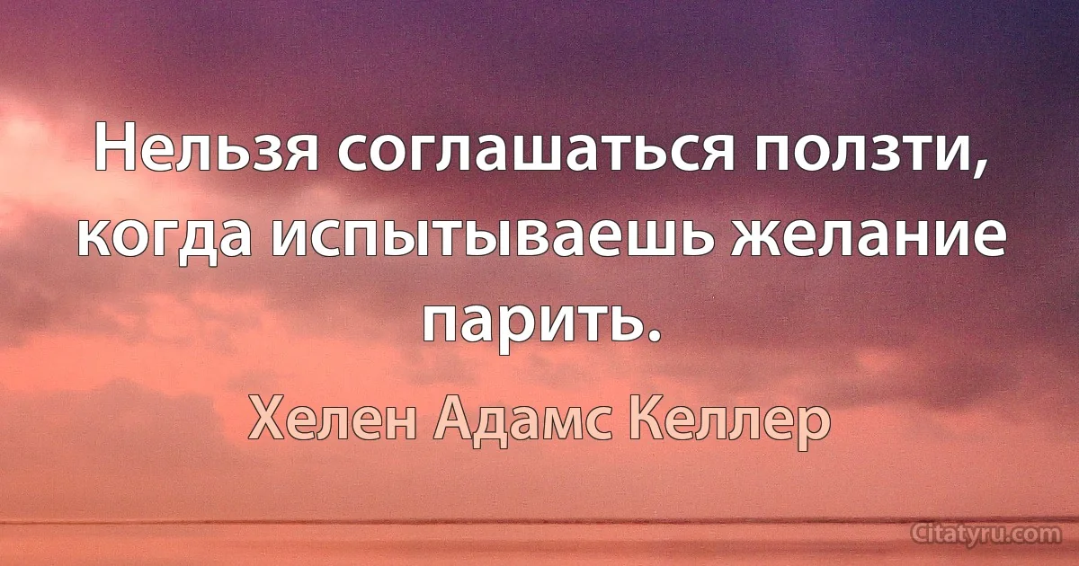 Нельзя соглашаться ползти, когда испытываешь желание парить. (Хелен Адамс Келлер)