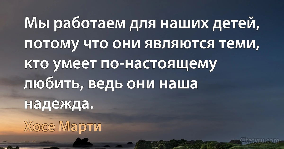 Мы работаем для наших детей, потому что они являются теми, кто умеет по-настоящему любить, ведь они наша надежда. (Хосе Марти)