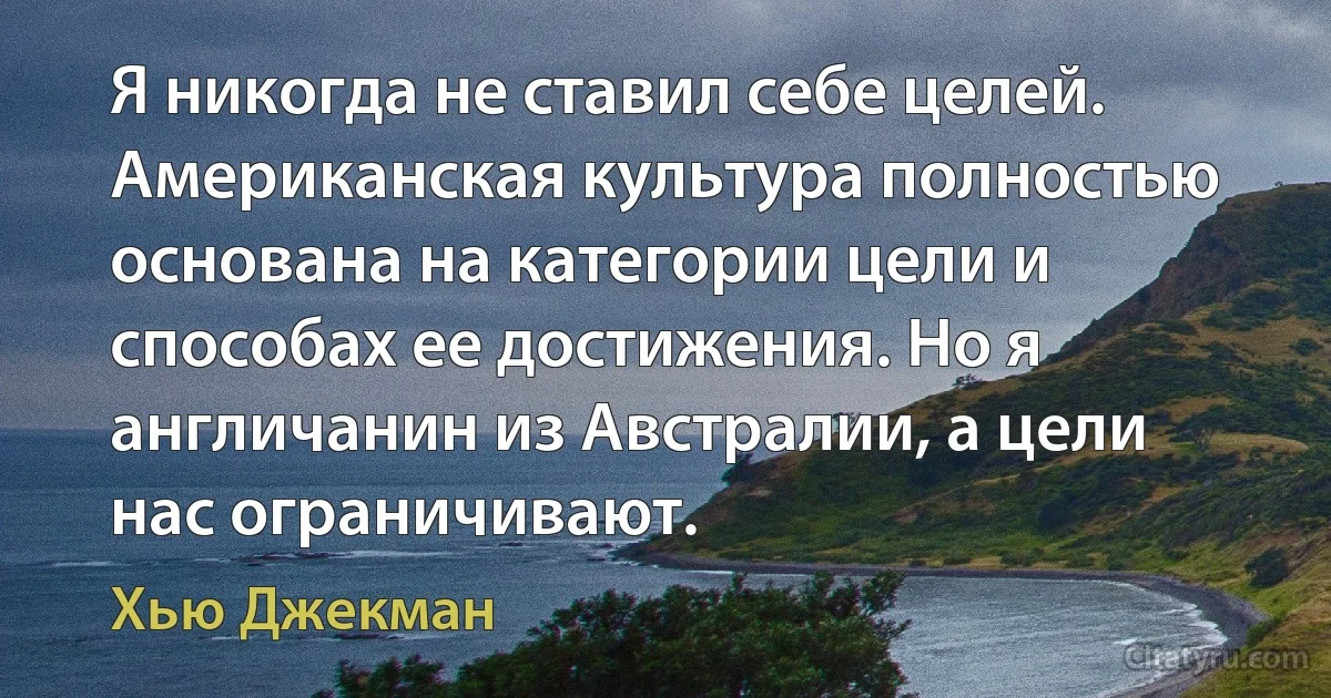 Я никогда не ставил себе целей. Американская культура полностью основана на категории цели и способах ее достижения. Но я англичанин из Австралии, а цели нас ограничивают. (Хью Джекман)