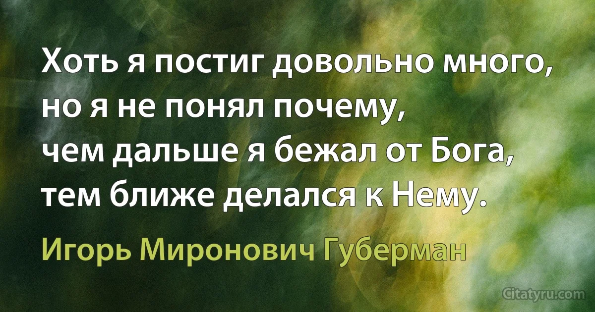 Хоть я постиг довольно много,
но я не понял почему,
чем дальше я бежал от Бога,
тем ближе делался к Нему. (Игорь Миронович Губерман)