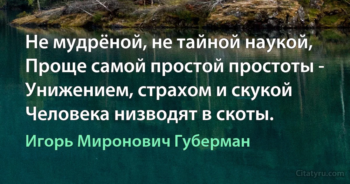 Не мудрёной, не тайной наукой,
Проще самой простой простоты -
Унижением, страхом и скукой
Человека низводят в скоты. (Игорь Миронович Губерман)