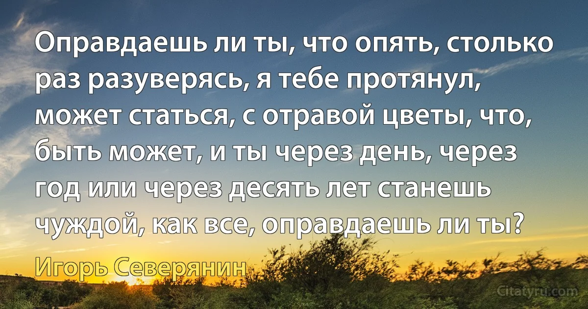 Оправдаешь ли ты, что опять, столько раз разуверясь, я тебе протянул, может статься, с отравой цветы, что, быть может, и ты через день, через год или через десять лет станешь чуждой, как все, оправдаешь ли ты? (Игорь Северянин)