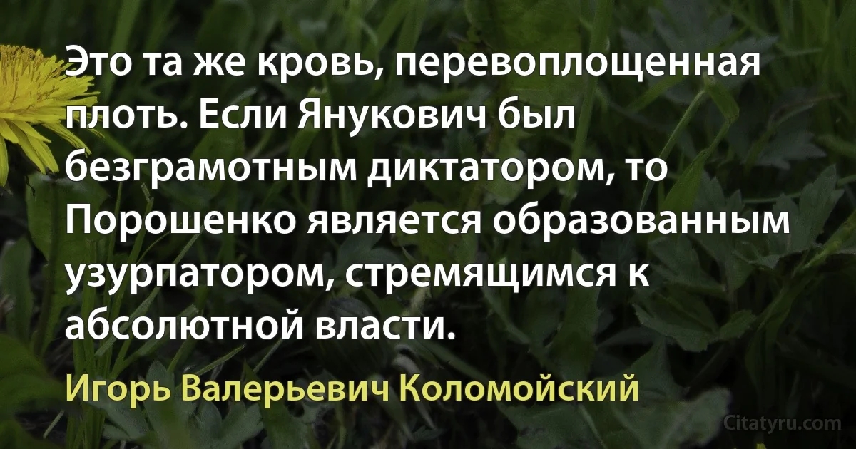 Это та же кровь, перевоплощенная плоть. Если Янукович был безграмотным диктатором, то Порошенко является образованным узурпатором, стремящимся к абсолютной власти. (Игорь Валерьевич Коломойский)