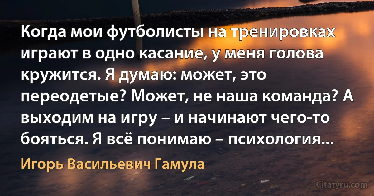 Когда мои футболисты на тренировках играют в одно касание, у меня голова кружится. Я думаю: может, это переодетые? Может, не наша команда? А выходим на игру – и начинают чего-то бояться. Я всё понимаю – психология... (Игорь Васильевич Гамула)